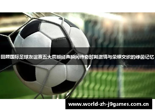 回顾国际足球友谊赛五大震撼经典瞬间传奇时刻激情与荣耀交织的绿茵记忆 回顾国际足球友谊赛五大震撼经典瞬间传奇时刻激情与荣耀交织的绿茵记忆