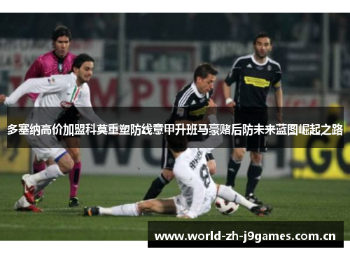 多塞纳高价加盟科莫重塑防线意甲升班马豪赌后防未来蓝图崛起之路 多塞纳高价加盟科莫重塑防线意甲升班马豪赌后防未来蓝图崛起之路